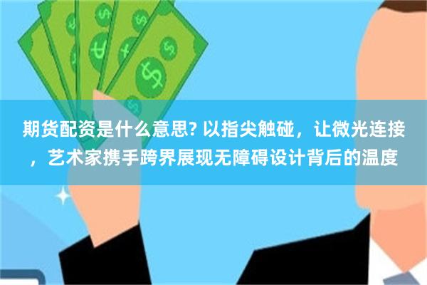 期货配资是什么意思? 以指尖触碰，让微光连接，艺术家携手跨界展现无障碍设计背后的温度