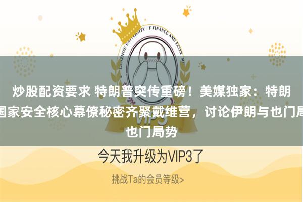 炒股配资要求 特朗普突传重磅！美媒独家：特朗普国家安全核心幕僚秘密齐聚戴维营，讨论伊朗与也门局势