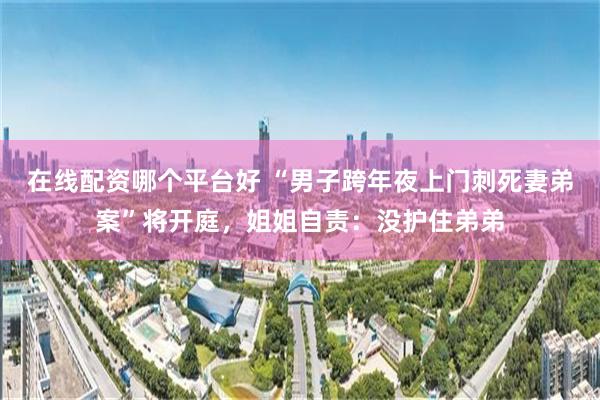 在线配资哪个平台好 “男子跨年夜上门刺死妻弟案”将开庭，姐姐自责：没护住弟弟