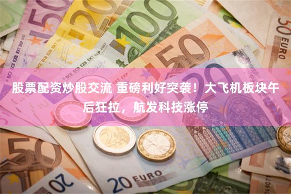 股票配资炒股交流 重磅利好突袭！大飞机板块午后狂拉，航发科技涨停