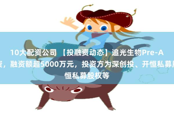 10大配资公司 【投融资动态】追光生物Pre-A轮融资，融资额超5000万元，投资方为深创投、开恒私募股权等