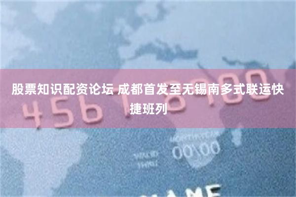 股票知识配资论坛 成都首发至无锡南多式联运快捷班列