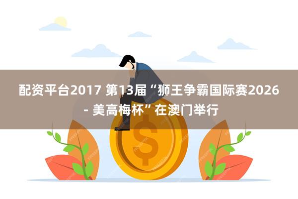 配资平台2017 第13届“狮王争霸国际赛2026－美高梅杯”在澳门举行