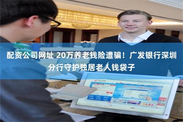 配资公司网址 20万养老钱险遭骗!广发银行深圳分行守护独居老人钱袋子