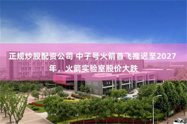 正规炒股配资公司 中子号火箭首飞推迟至2027 年，火箭实验室股价大跌
