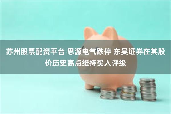 苏州股票配资平台 思源电气跌停 东吴证券在其股价历史高点维持买入评级