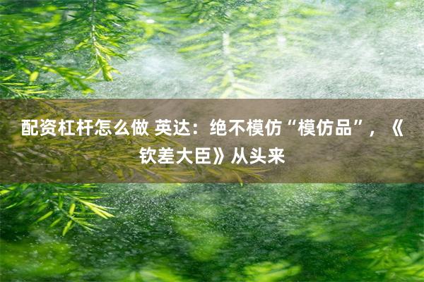 配资杠杆怎么做 英达：绝不模仿“模仿品”，《钦差大臣》从头来