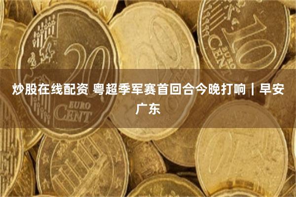 炒股在线配资 粤超季军赛首回合今晚打响｜早安广东