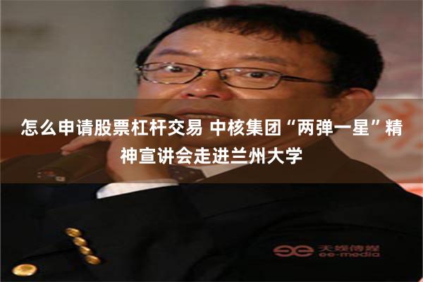 怎么申请股票杠杆交易 中核集团“两弹一星”精神宣讲会走进兰州大学